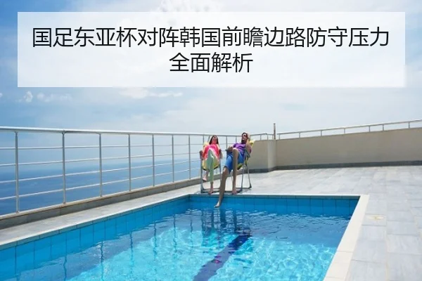 国足东亚杯对阵韩国前瞻边路防守压力全面解析